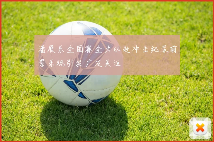 潘展乐全国赛全力以赴冲击纪录前景乐观引发广泛关注